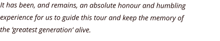 It has been, and remains, an absolute honour and humbling experience for us to guide this tour and keep the memory of  the ‘greatest generation‘ alive.