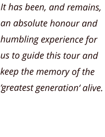It has been, and remains, an absolute honour and humbling experience for us to guide this tour and keep the memory of the ‘greatest generation‘ alive.
